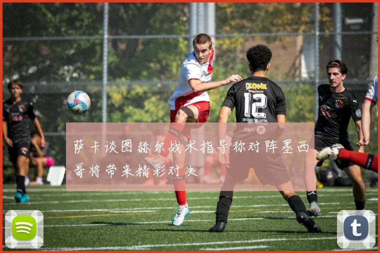 萨卡谈图赫尔战术指导称对阵墨西哥将带来精彩对决