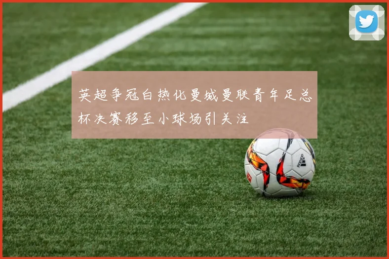 英超争冠白热化曼城曼联青年足总杯决赛移至小球场引关注