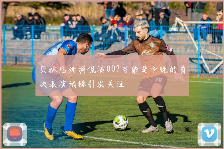 贝林厄姆调侃演007可能是今晚的首次表演试镜引发关注
