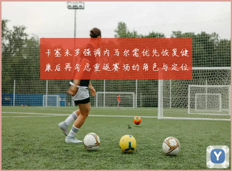 卡塞米罗强调内马尔需优先恢复健康后再考虑重返赛场的角色与定位