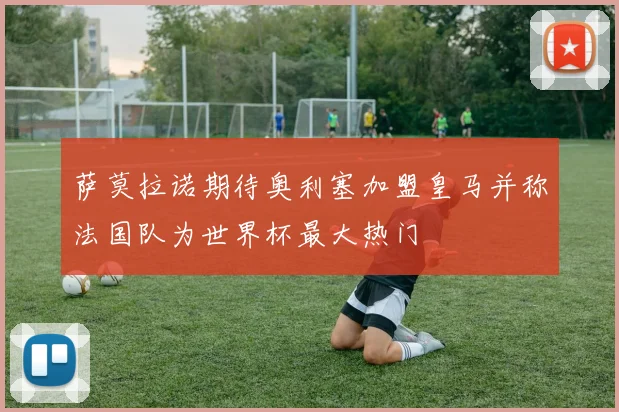 萨莫拉诺期待奥利塞加盟皇马并称法国队为世界杯最大热门