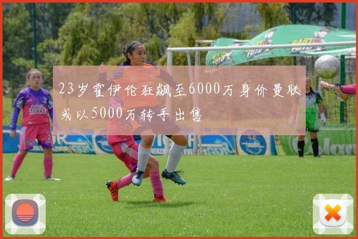 23岁霍伊伦狂飙至6000万身价曼联或以5000万转手出售
