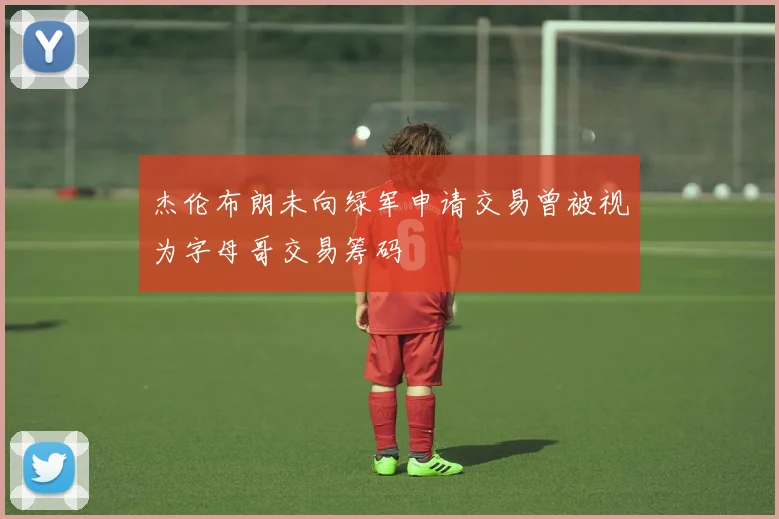杰伦布朗未向绿军申请交易曾被视为字母哥交易筹码