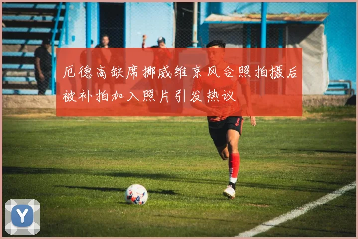 厄德高缺席挪威维京风合照拍摄后被补拍加入照片引发热议