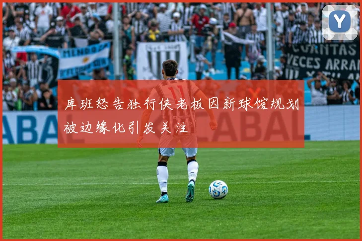 库班怒告独行侠老板因新球馆规划被边缘化引发关注
