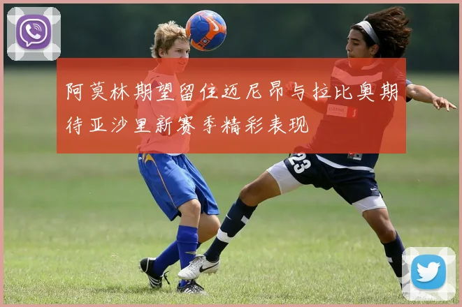 阿莫林期望留住迈尼昂与拉比奥期待亚沙里新赛季精彩表现