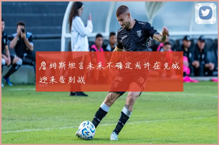 詹姆斯坦言未来不确定或许在克城迎来告别战