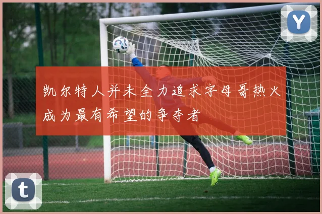 凯尔特人并未全力追求字母哥热火成为最有希望的争夺者