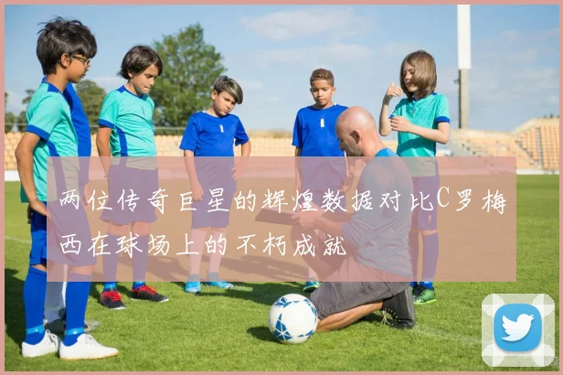 两位传奇巨星的辉煌数据对比C罗梅西在球场上的不朽成就