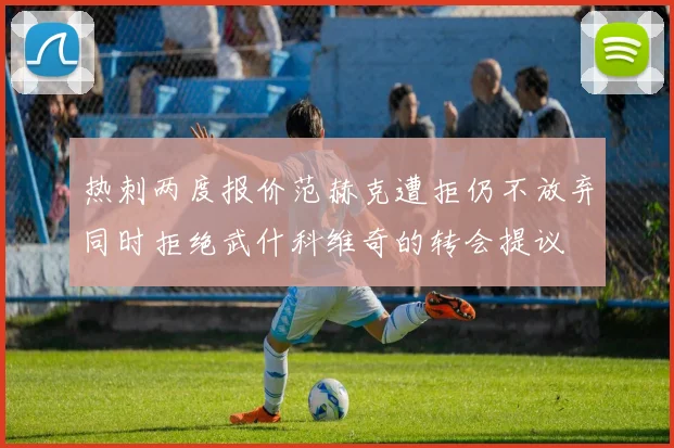 热刺两度报价范赫克遭拒仍不放弃同时拒绝武什科维奇的转会提议